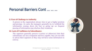 Personal Barriers Cont … … …
ii. Fear of Challenge to Authority
A person in the organisation always tries to get a higher position
and prestige. As such, the managers generally try to withhold the
information coming down the line or going up—as frequent
passing of information may disclose their weakness.
iii. Lack of Confidence in Subordinates:
The superiors generally perceive (correct or otherwise) that their
subordinates are less competent and less capable, they are not able
to advise their superiors or they may not have some information to
convey.
16
PG Department of Economics, NKR Govt. Arts College for
Women, Namakkal
 