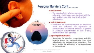 Personal Barriers Cont … … …
iv. Lack of Time:
• The superiors feel—whether correct or
otherwise—that they are over-burdened with the
work and they have little time to talk to their
subordinates.
v. Lack of Awareness:
• Sometimes the superiors may lack the awareness
about the usefulness and significance of
communication in different directions in general
or particular subject-matter. In such a case,
communication How is blocked.
vi. Ignoring Communication
• Sometimes the superiors —consciously and deli-
berately ignore the communication from their
subordinates to maintain their importance. This
works against the willingness of the subordinates
to communicate.
17
PG Department of Economics, NKR Govt. Arts College for
Women, Namakkal
 