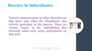 Vertical communication in either direction can
take place only when the subordinates also
actively participate in this process. There are
various factors in the subordinates that
adversely affect such active participation on
their part.
Barriers in Subordinates
18
PG Department of Economics, NKR Govt. Arts College for
Women, Namakkal
 