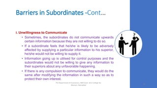 Barriers in Subordinates -Cont…
i. Unwillingness to Communicate
• Sometimes, the subordinates do not communicate upwards
certain information because they are not willing to do so.
• If a subordinate feels that he/she is likely to be adversely
affected by supplying a particular information to his superior,
he/she would not be willing to supply it.
• Information going up is utilised for control purposes and the
subordinates would not be willing to give any information to
their superiors about any unfavorable happening.
• If there is any compulsion to communicate, they would do the
same after modifying the information in such a way so as to
protect their own interest.
19
PG Department of Economics, NKR Govt. Arts College for
Women, Namakkal
 