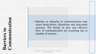 Barriersto
Communication
• Barriers or obstacles to communication may
cause break-down, distortions and inaccurate
rumours. The blocks to easy and effective
flow of communication are occurring due to
number of reasons.
3
PG Department of Economics, NKR Govt. Arts College for
Women, Namakkal
 