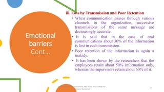 Emotional
barriers
Cont…
iii. Loss by Transmission and Poor Retention
• When communication passes through various
channels in the organization, successive
transmissions of the same message are
decreasingly accurate.
• It is said that in the case of oral
communications about 30% of the information
is lost in each transmission.
• Poor retention of the information is again a
malady.
• It has been shown by the researchers that the
employees retain about 50% information only,
whereas the supervisors retain about 60% of it.
8
PG Department of Economics, NKR Govt. Arts College for
Women, Namakkal
 