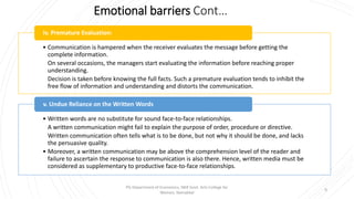 Emotional barriers Cont…
• Communication is hampered when the receiver evaluates the message before getting the
complete information.
On several occasions, the managers start evaluating the information before reaching proper
understanding.
Decision is taken before knowing the full facts. Such a premature evaluation tends to inhibit the
free flow of information and understanding and distorts the communication.
iv. Premature Evaluation:
• Written words are no substitute for sound face-to-face relationships.
A written communication might fail to explain the purpose of order, procedure or directive.
Written communication often tells what is to be done, but not why it should be done, and lacks
the persuasive quality.
• Moreover, a written communication may be above the comprehension level of the reader and
failure to ascertain the response to communication is also there. Hence, written media must be
considered as supplementary to productive face-to-face relationships.
v. Undue Reliance on the Written Words
9
PG Department of Economics, NKR Govt. Arts College for
Women, Namakkal
 