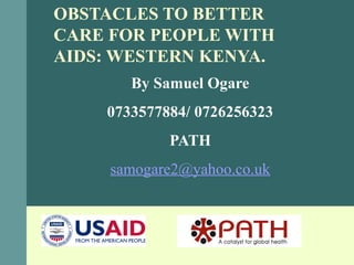 OBSTACLES TO BETTER
CARE FOR PEOPLE WITH
AIDS: WESTERN KENYA.
By Samuel Ogare
0733577884/ 0726256323
PATH
samogare2@yahoo.co.uk
 