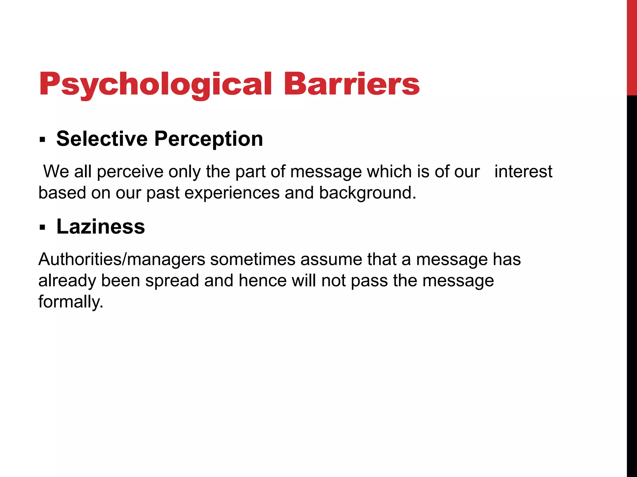 Psychological Barriers
 Selective Perception
We all perceive only the part of message which is of our interest
based on our past experiences and background.
 Laziness
Authorities/managers sometimes assume that a message has
already been spread and hence will not pass the message
formally.
 