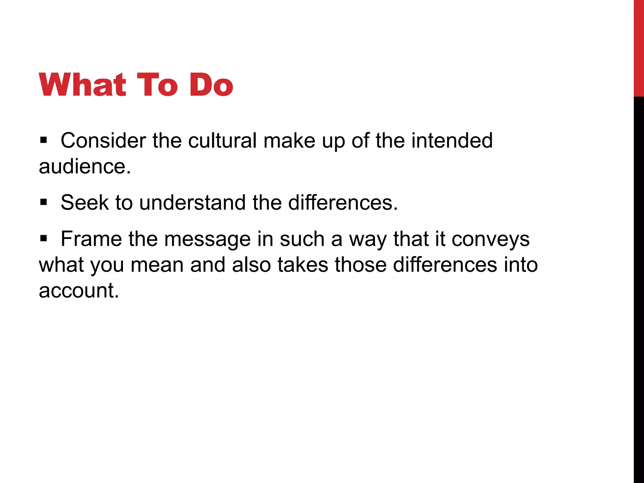 What To Do
 Consider the cultural make up of the intended
audience.
 Seek to understand the differences.
 Frame the message in such a way that it conveys
what you mean and also takes those differences into
account.
 