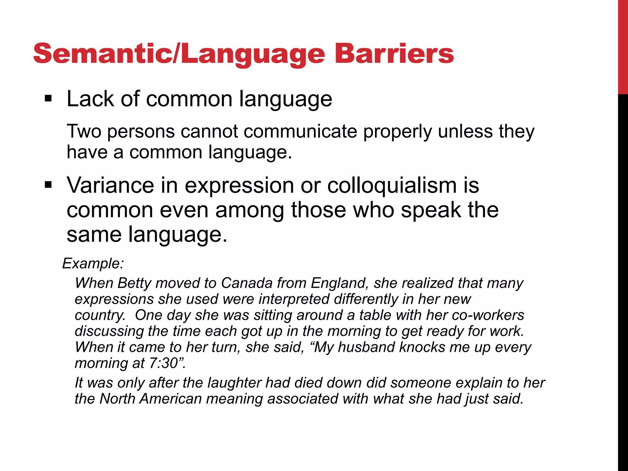 Semantic/Language Barriers
 Lack of common language
  Two persons cannot communicate properly unless they
  have a common language.
 Variance in expression or colloquialism is
  common even among those who speak the
  same language.
 Example:
  When Betty moved to Canada from England, she realized that many
  expressions she used were interpreted differently in her new
  country. One day she was sitting around a table with her co-workers
  discussing the time each got up in the morning to get ready for work.
  When it came to her turn, she said, “My husband knocks me up every
  morning at 7:30”.
  It was only after the laughter had died down did someone explain to her
  the North American meaning associated with what she had just said.
 