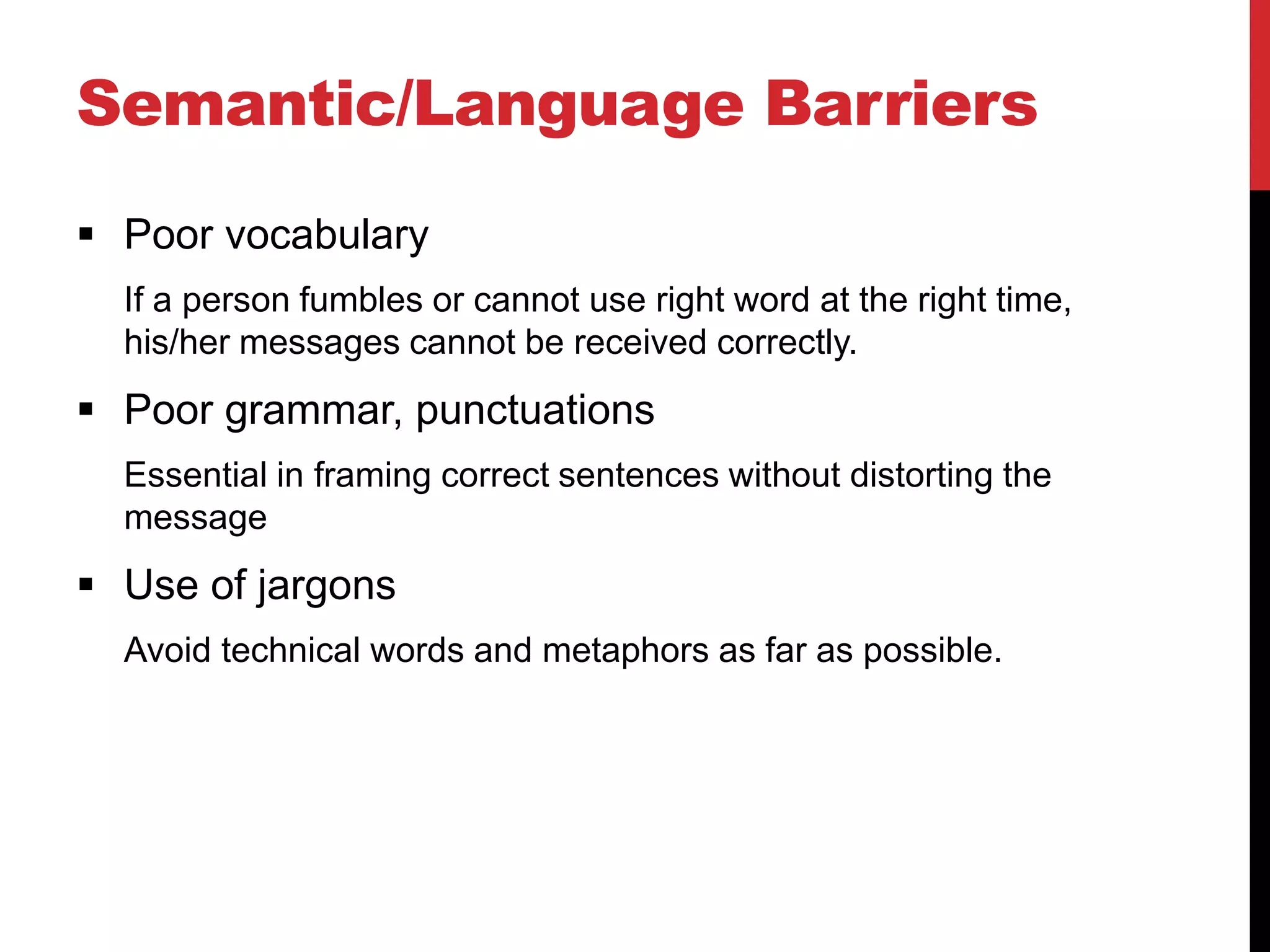 Semantic/Language Barriers
 Poor vocabulary
  If a person fumbles or cannot use right word at the right time,
  his/her messages cannot be received correctly.
 Poor grammar, punctuations
  Essential in framing correct sentences without distorting the
  message
 Use of jargons
  Avoid technical words and metaphors as far as possible.
 