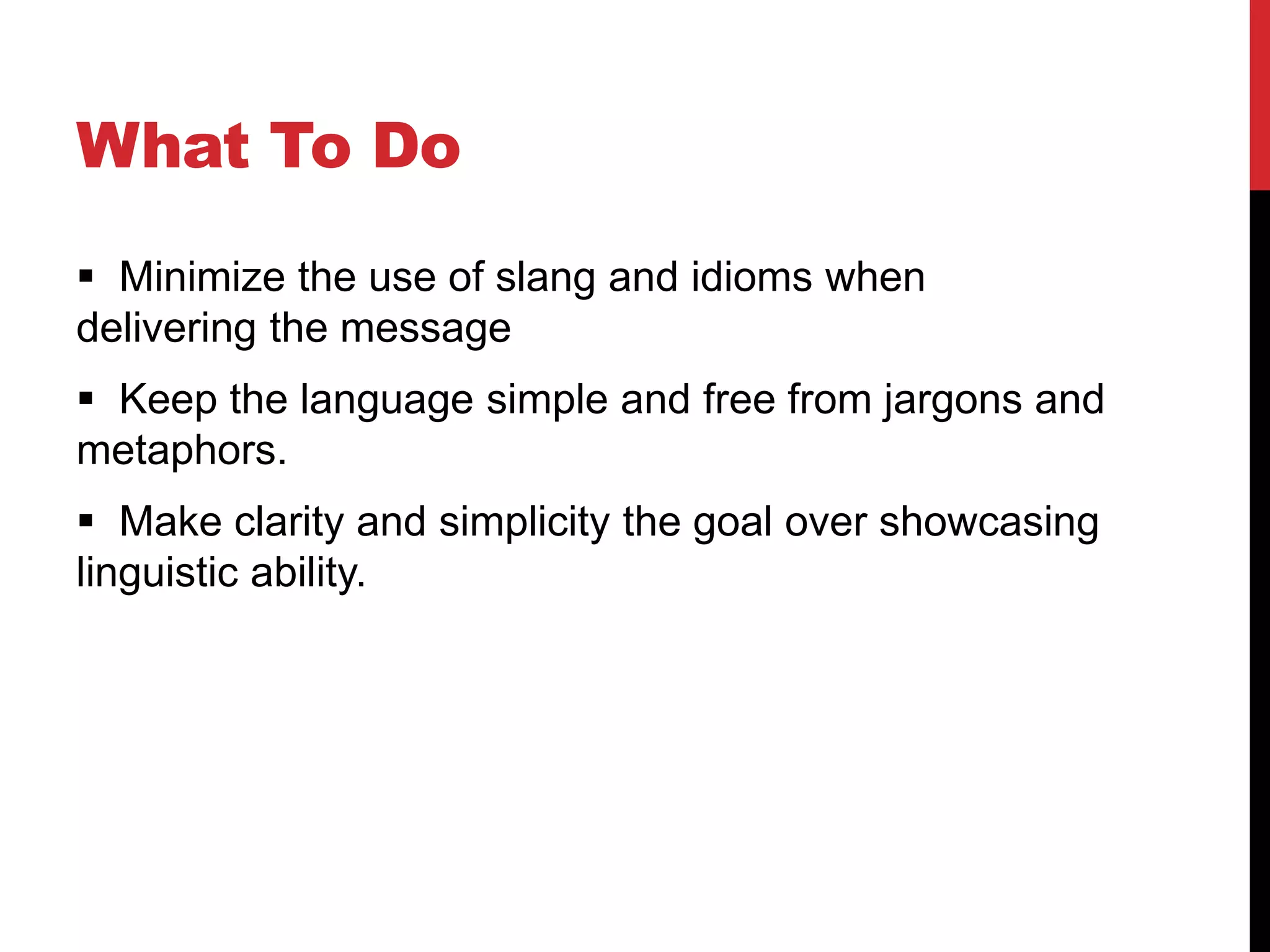 What To Do
 Minimize the use of slang and idioms when
delivering the message
 Keep the language simple and free from jargons and
metaphors.
 Make clarity and simplicity the goal over showcasing
linguistic ability.
 