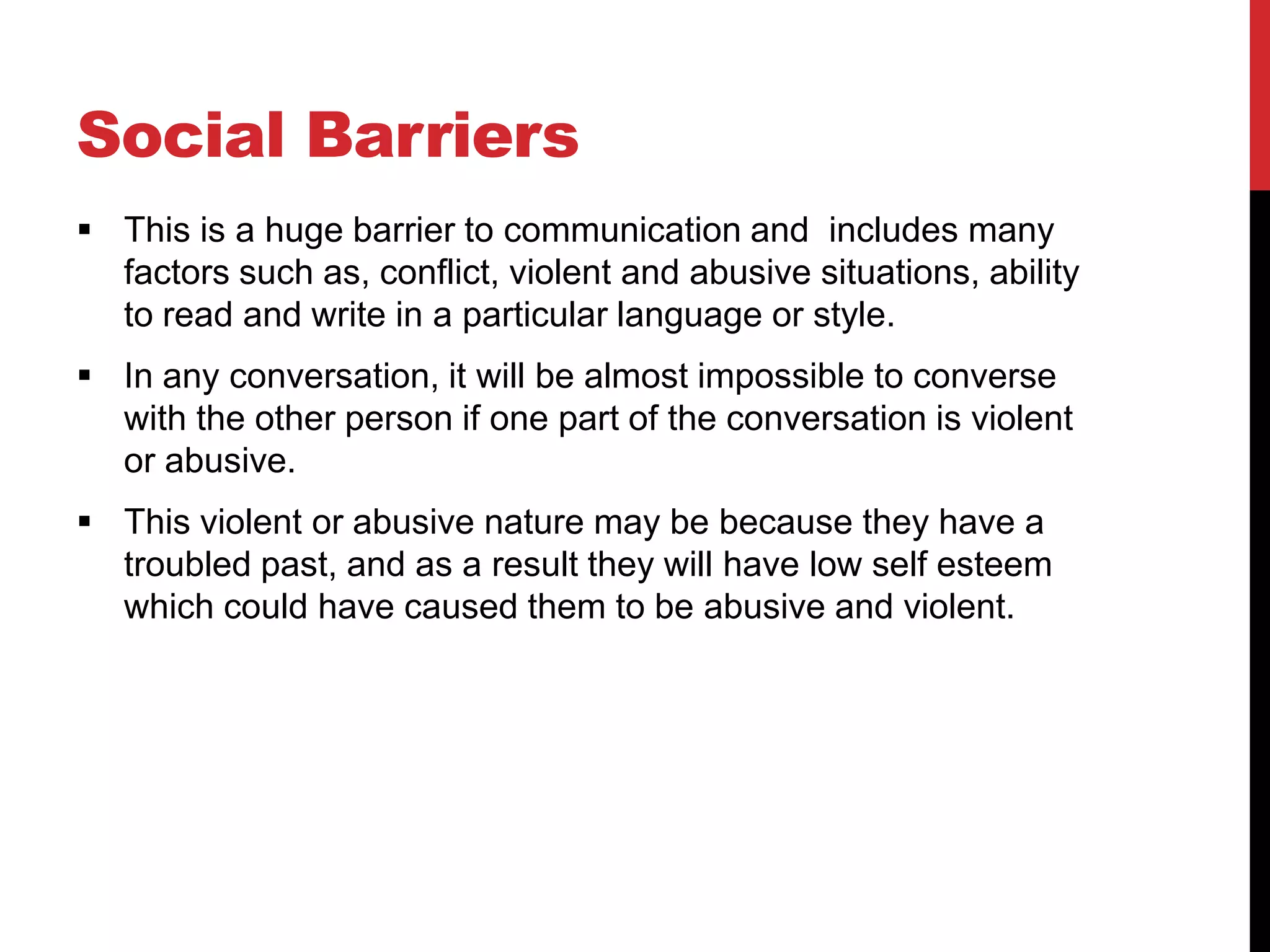 Social Barriers
 This is a huge barrier to communication and includes many
  factors such as, conflict, violent and abusive situations, ability
  to read and write in a particular language or style.
 In any conversation, it will be almost impossible to converse
  with the other person if one part of the conversation is violent
  or abusive.
 This violent or abusive nature may be because they have a
  troubled past, and as a result they will have low self esteem
  which could have caused them to be abusive and violent.
 