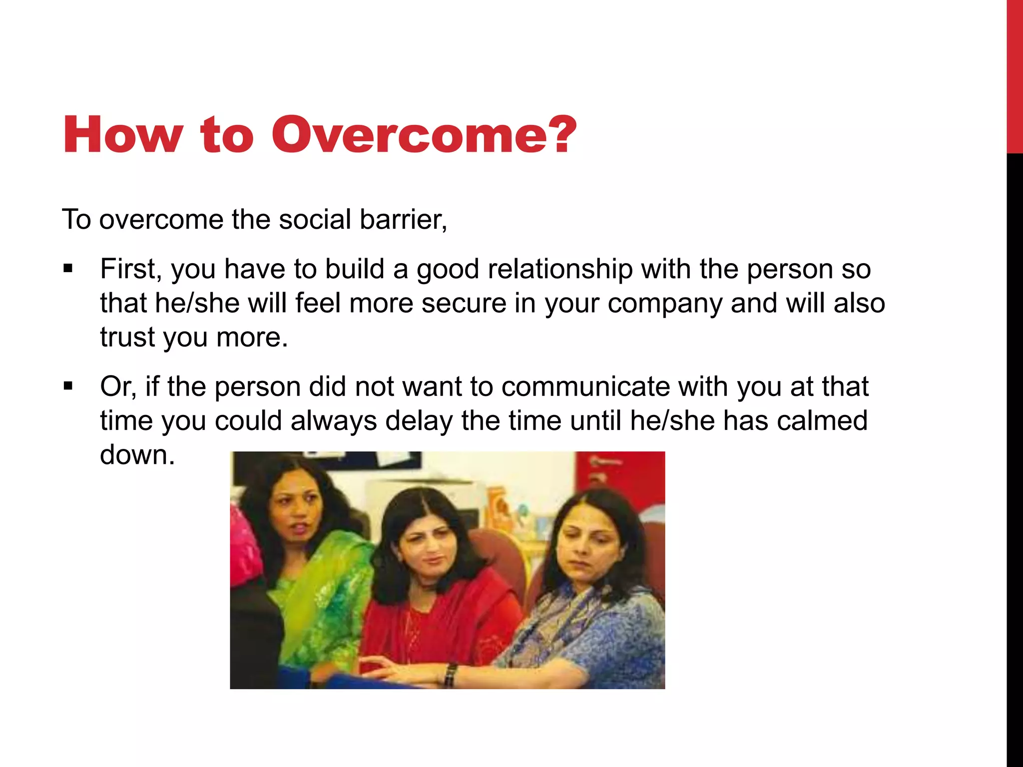 How to Overcome?
To overcome the social barrier,
 First, you have to build a good relationship with the person so
  that he/she will feel more secure in your company and will also
  trust you more.
 Or, if the person did not want to communicate with you at that
  time you could always delay the time until he/she has calmed
  down.
 