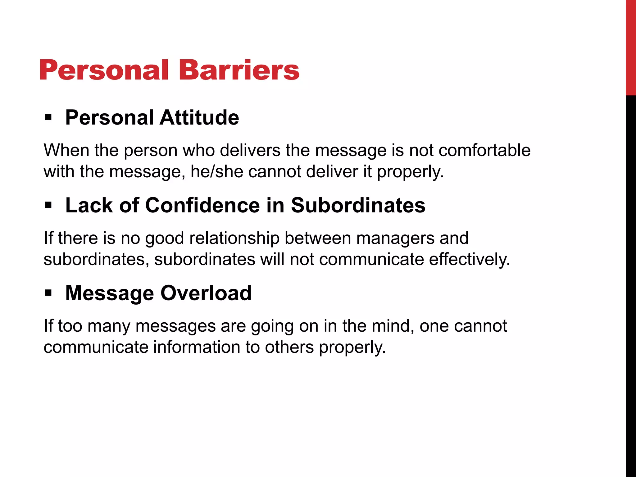 Personal Barriers
 Personal Attitude
When the person who delivers the message is not comfortable
with the message, he/she cannot deliver it properly.
 Lack of Confidence in Subordinates
If there is no good relationship between managers and
subordinates, subordinates will not communicate effectively.
 Message Overload
If too many messages are going on in the mind, one cannot
communicate information to others properly.
 