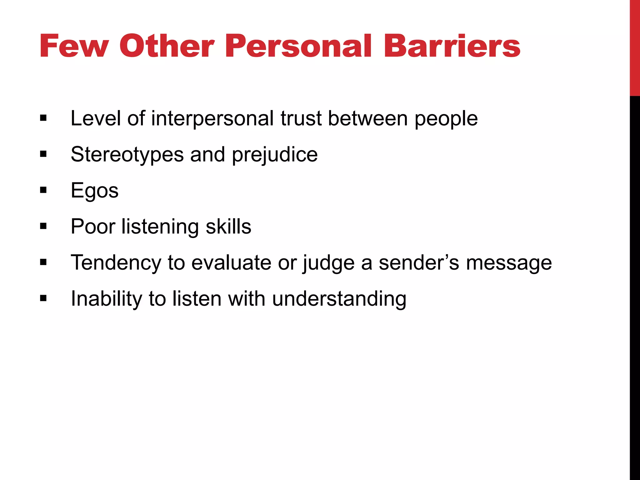 Few Other Personal Barriers

   Level of interpersonal trust between people
   Stereotypes and prejudice
   Egos
   Poor listening skills
   Tendency to evaluate or judge a sender’s message
   Inability to listen with understanding
 