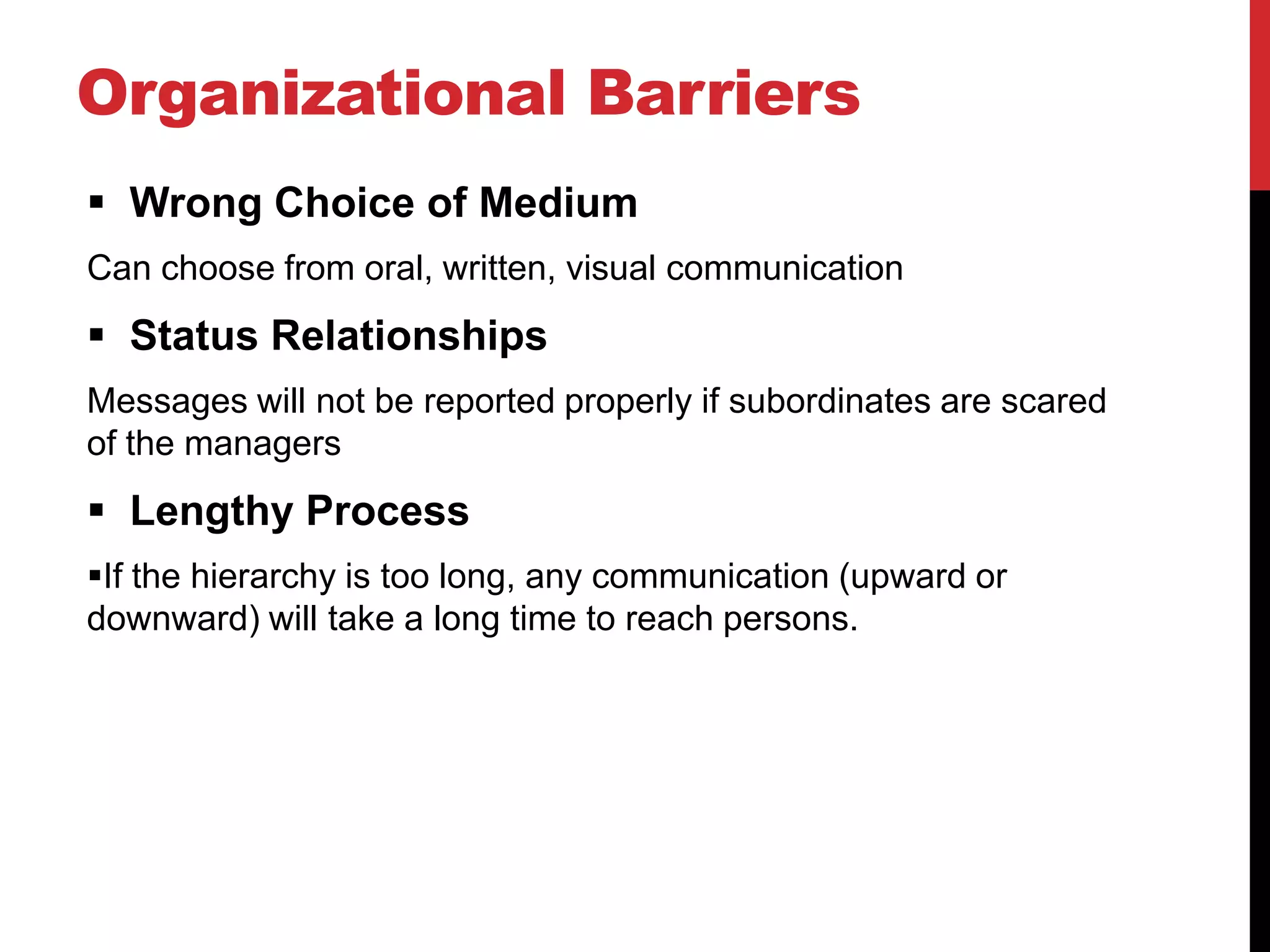 Organizational Barriers
 Wrong Choice of Medium
Can choose from oral, written, visual communication
 Status Relationships
Messages will not be reported properly if subordinates are scared
of the managers
 Lengthy Process
If the hierarchy is too long, any communication (upward or
downward) will take a long time to reach persons.
 