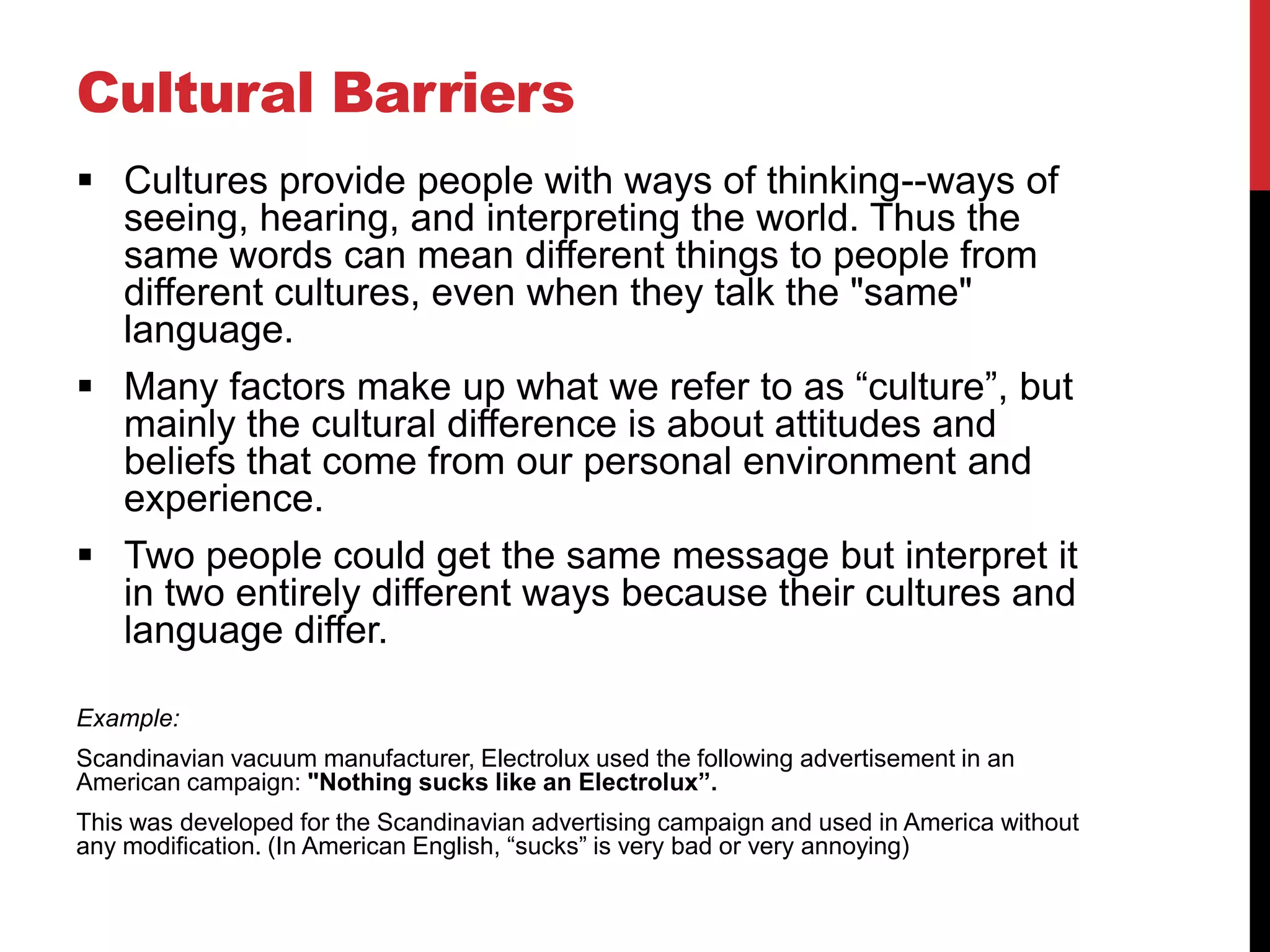 Cultural Barriers
 Cultures provide people with ways of thinking--ways of
  seeing, hearing, and interpreting the world. Thus the
  same words can mean different things to people from
  different cultures, even when they talk the "same"
  language.
 Many factors make up what we refer to as “culture”, but
  mainly the cultural difference is about attitudes and
  beliefs that come from our personal environment and
  experience.
 Two people could get the same message but interpret it
  in two entirely different ways because their cultures and
  language differ.

Example:
Scandinavian vacuum manufacturer, Electrolux used the following advertisement in an
American campaign: "Nothing sucks like an Electrolux”.
This was developed for the Scandinavian advertising campaign and used in America without
any modification. (In American English, “sucks” is very bad or very annoying)
 