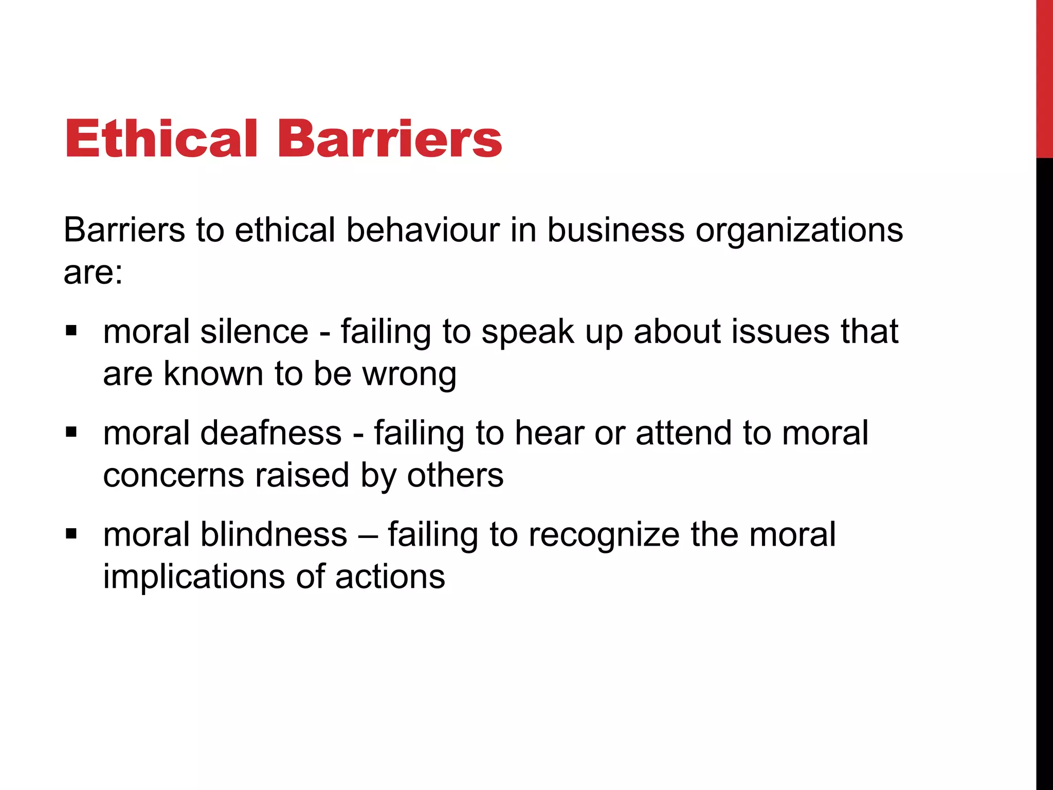 Ethical Barriers
Barriers to ethical behaviour in business organizations
are:
 moral silence - failing to speak up about issues that
  are known to be wrong
 moral deafness - failing to hear or attend to moral
  concerns raised by others
 moral blindness – failing to recognize the moral
  implications of actions
 