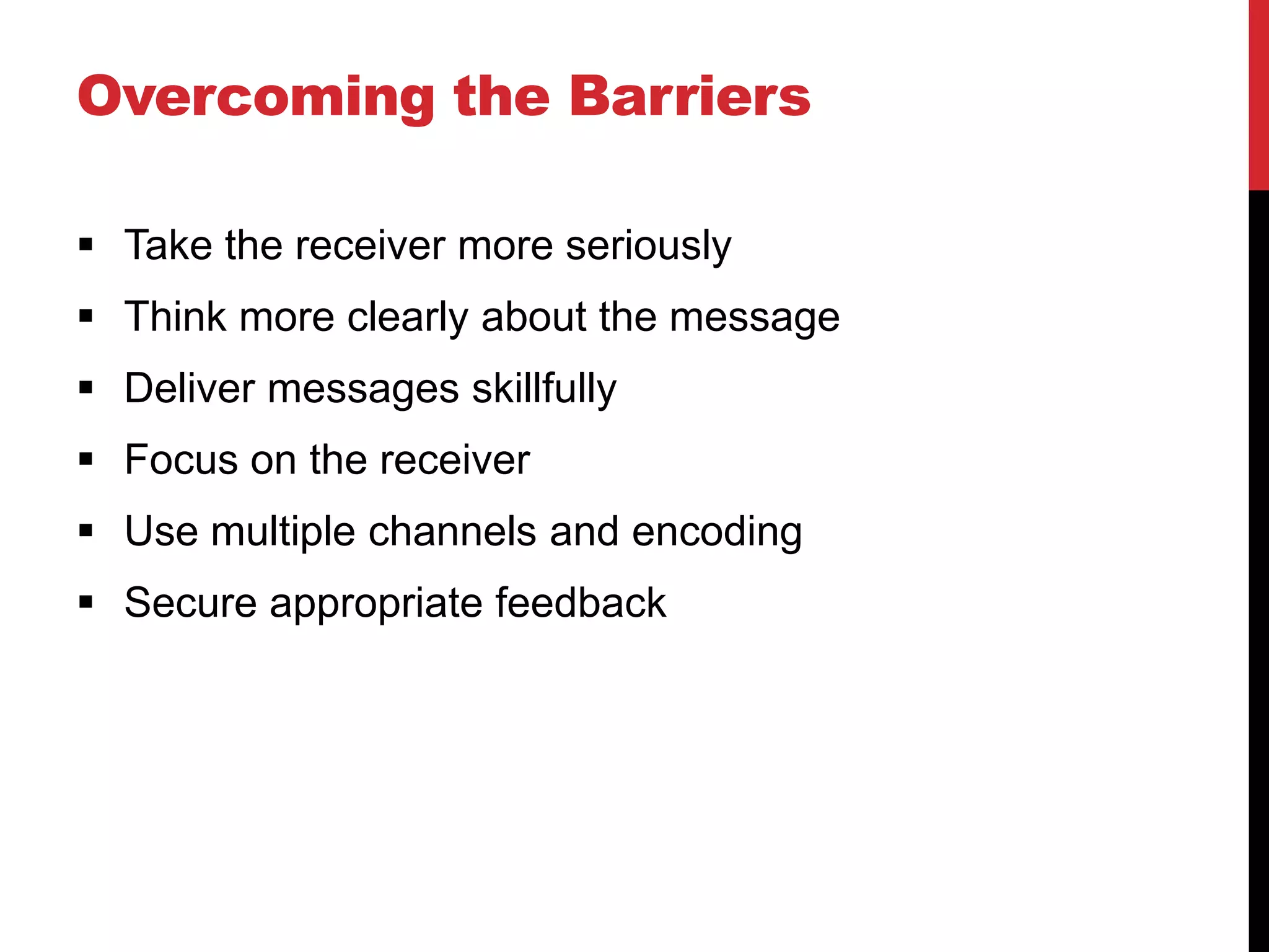Overcoming the Barriers

 Take the receiver more seriously
 Think more clearly about the message
 Deliver messages skillfully
 Focus on the receiver
 Use multiple channels and encoding
 Secure appropriate feedback
 