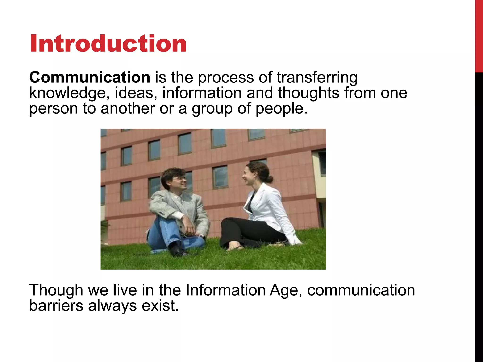 Introduction
Communication is the process of transferring
knowledge, ideas, information and thoughts from one
person to another or a group of people.




Though we live in the Information Age, communication
barriers always exist.
 
