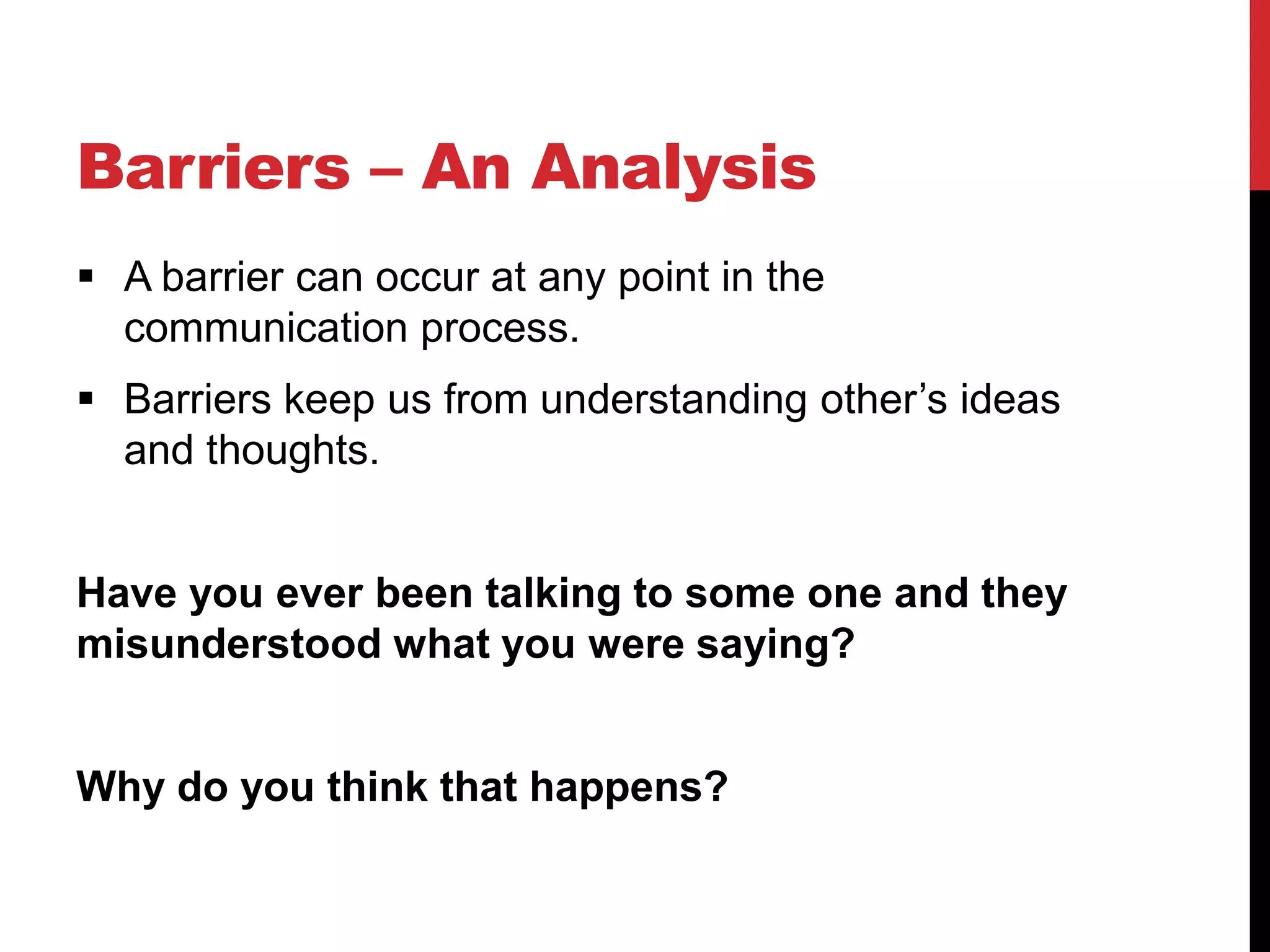 Barriers – An Analysis
 A barrier can occur at any point in the
  communication process.
 Barriers keep us from understanding other’s ideas
  and thoughts.


Have you ever been talking to some one and they
misunderstood what you were saying?


Why do you think that happens?
 