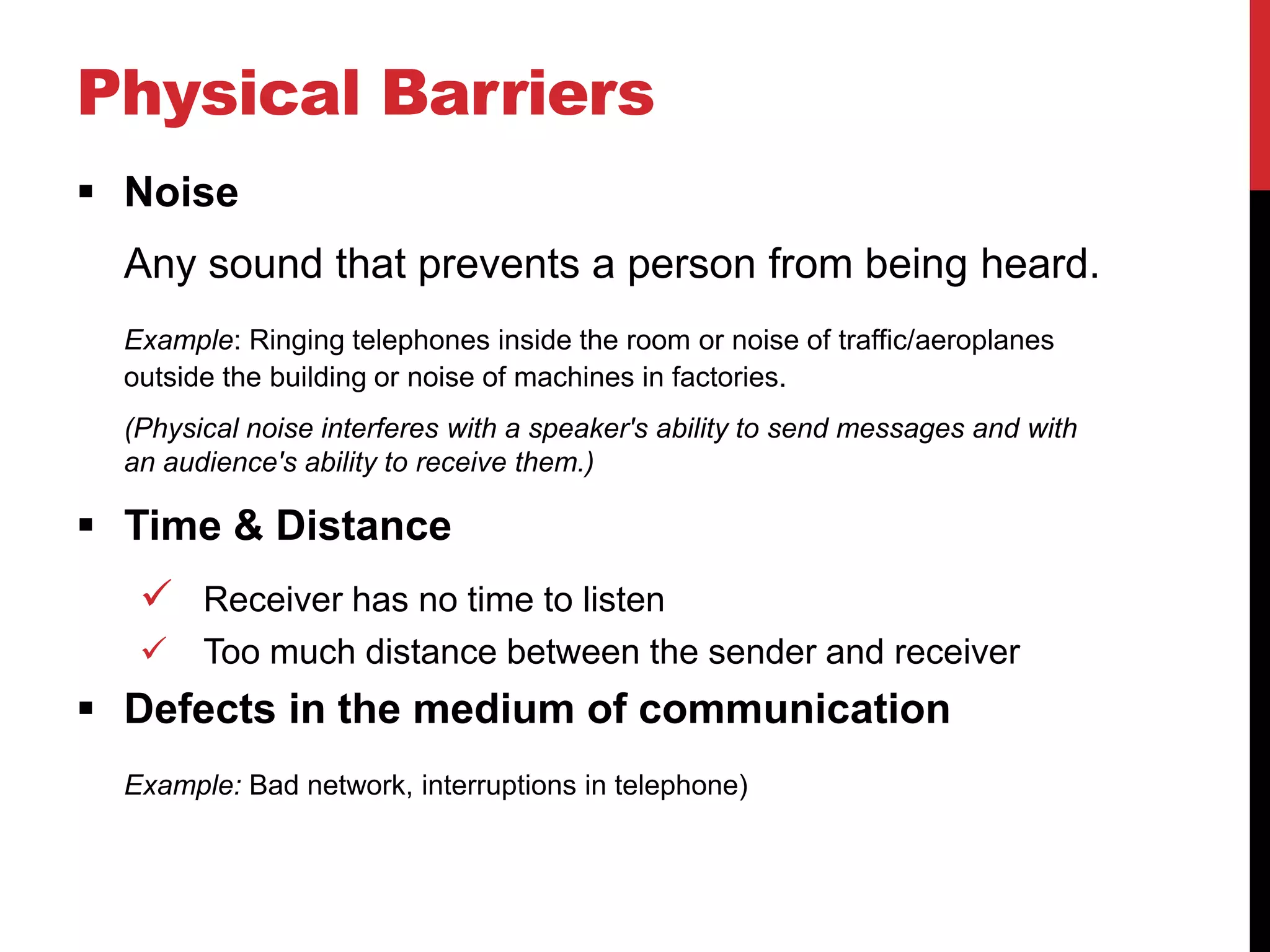 Physical Barriers
 Noise
  Any sound that prevents a person from being heard.
  Example: Ringing telephones inside the room or noise of traffic/aeroplanes
  outside the building or noise of machines in factories.
  (Physical noise interferes with a speaker's ability to send messages and with
  an audience's ability to receive them.)

 Time & Distance
    Receiver has no time to listen
       Too much distance between the sender and receiver
 Defects in the medium of communication
  Example: Bad network, interruptions in telephone)
 