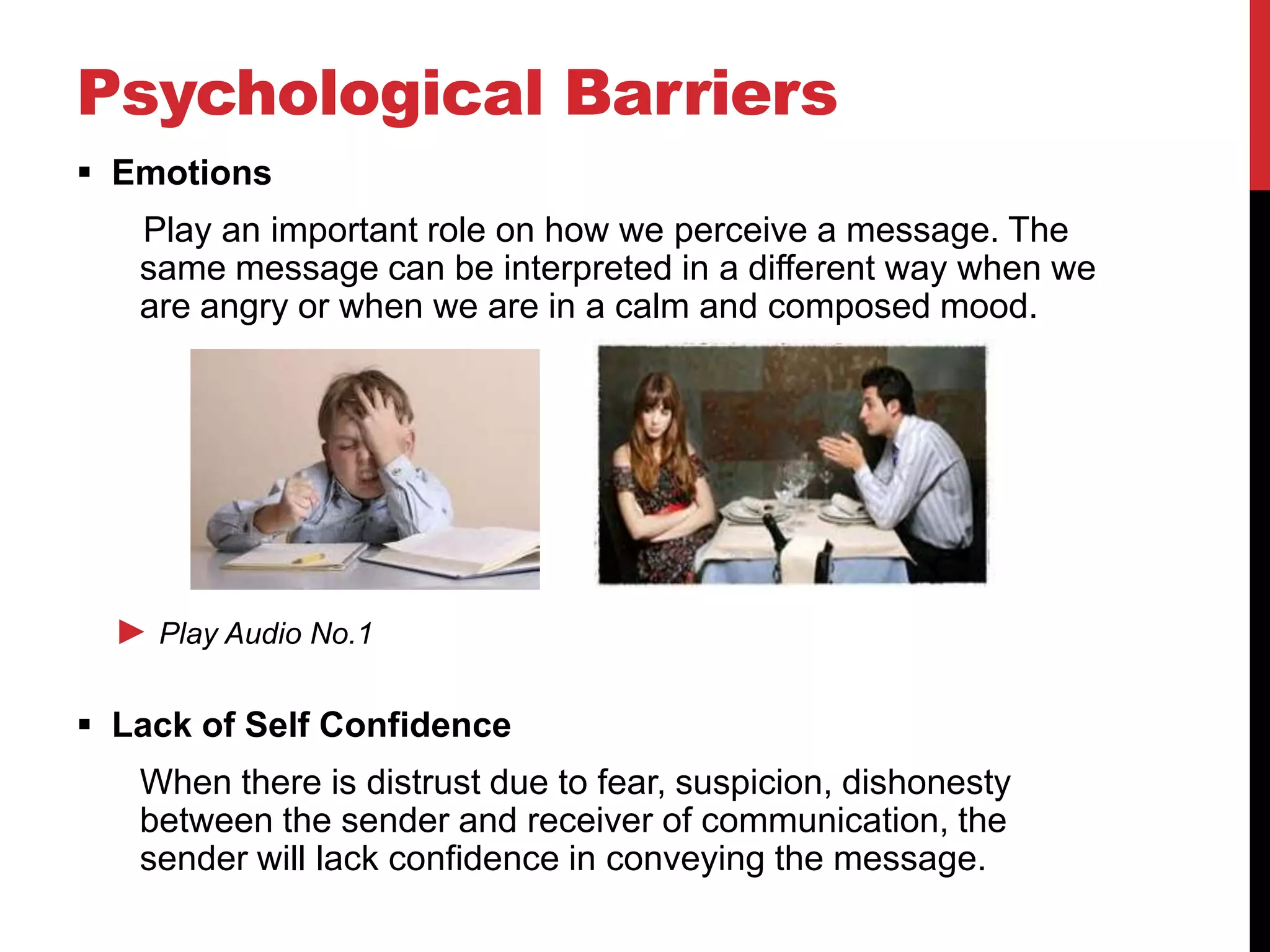Psychological Barriers
 Emotions
   Play an important role on how we perceive a message. The
   same message can be interpreted in a different way when we
   are angry or when we are in a calm and composed mood.




  ► Play Audio No.1

 Lack of Self Confidence
   When there is distrust due to fear, suspicion, dishonesty
   between the sender and receiver of communication, the
   sender will lack confidence in conveying the message.
 