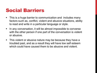 Social Barriers
 This is a huge barrier to communication and includes many
  factors such as, conflict, violent and abusive situations, ability
  to read and write in a particular language or style.
 In any conversation, it will be almost impossible to converse
  with the other person if one part of the conversation is violent
  or abusive.
 This violent or abusive nature may be because they have a
  troubled past, and as a result they will have low self esteem
  which could have caused them to be abusive and violent.
 