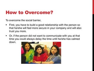 How to Overcome?
To overcome the social barrier,
 First, you have to build a good relationship with the person so
  that he/she will feel more secure in your company and will also
  trust you more.
 Or, if the person did not want to communicate with you at that
  time you could always delay the time until he/she has calmed
  down.
 