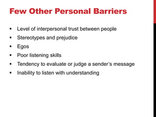 Few Other Personal Barriers

   Level of interpersonal trust between people
   Stereotypes and prejudice
   Egos
   Poor listening skills
   Tendency to evaluate or judge a sender’s message
   Inability to listen with understanding
 