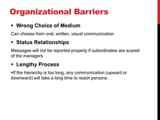 Organizational Barriers
 Wrong Choice of Medium
Can choose from oral, written, visual communication
 Status Relationships
Messages will not be reported properly if subordinates are scared
of the managers
 Lengthy Process
If the hierarchy is too long, any communication (upward or
downward) will take a long time to reach persons.
 