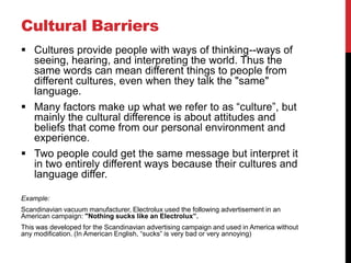 Cultural Barriers
 Cultures provide people with ways of thinking--ways of
  seeing, hearing, and interpreting the world. Thus the
  same words can mean different things to people from
  different cultures, even when they talk the "same"
  language.
 Many factors make up what we refer to as “culture”, but
  mainly the cultural difference is about attitudes and
  beliefs that come from our personal environment and
  experience.
 Two people could get the same message but interpret it
  in two entirely different ways because their cultures and
  language differ.

Example:
Scandinavian vacuum manufacturer, Electrolux used the following advertisement in an
American campaign: "Nothing sucks like an Electrolux”.
This was developed for the Scandinavian advertising campaign and used in America without
any modification. (In American English, “sucks” is very bad or very annoying)
 