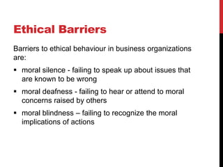 Ethical Barriers
Barriers to ethical behaviour in business organizations
are:
 moral silence - failing to speak up about issues that
  are known to be wrong
 moral deafness - failing to hear or attend to moral
  concerns raised by others
 moral blindness – failing to recognize the moral
  implications of actions
 