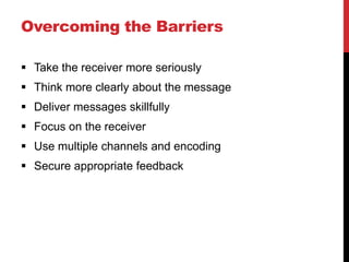 Overcoming the Barriers

 Take the receiver more seriously
 Think more clearly about the message
 Deliver messages skillfully
 Focus on the receiver
 Use multiple channels and encoding
 Secure appropriate feedback
 
