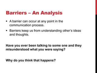 Barriers – An Analysis
 A barrier can occur at any point in the
  communication process.
 Barriers keep us from understanding other’s ideas
  and thoughts.


Have you ever been talking to some one and they
misunderstood what you were saying?


Why do you think that happens?
 