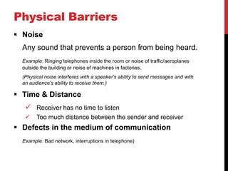 Physical Barriers
 Noise
  Any sound that prevents a person from being heard.
  Example: Ringing telephones inside the room or noise of traffic/aeroplanes
  outside the building or noise of machines in factories.
  (Physical noise interferes with a speaker's ability to send messages and with
  an audience's ability to receive them.)

 Time & Distance
    Receiver has no time to listen
       Too much distance between the sender and receiver
 Defects in the medium of communication
  Example: Bad network, interruptions in telephone)
 