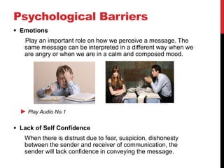 Psychological Barriers
 Emotions
   Play an important role on how we perceive a message. The
   same message can be interpreted in a different way when we
   are angry or when we are in a calm and composed mood.




  ► Play Audio No.1

 Lack of Self Confidence
   When there is distrust due to fear, suspicion, dishonesty
   between the sender and receiver of communication, the
   sender will lack confidence in conveying the message.
 