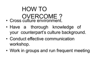 HOW TO
OVERCOME ?
• Cross culture environment.
• Have a thorough knowledge of
your counterpart’s culture background.
• Conduct effective communication
workshop.
• Work in groups and run frequent meeting
 