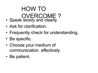 HOW TO
OVERCOME ?
• Speak slowly and clearly.
• Ask for clarification.
• Frequently check for understanding.
• Be specific.
• Choose your medium of
communication effectively.
• Be patient.
 