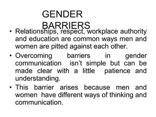 GENDER
BARRIERS
• Relationships, respect, workplace authority
and education are common ways men and
women are pitted against each other.
• Overcoming barriers in gender
communication isn’t simple but can be
made clear with a little patience and
understanding.
• This barrier arises because men and
women have different ways of thinking and
communication.
 