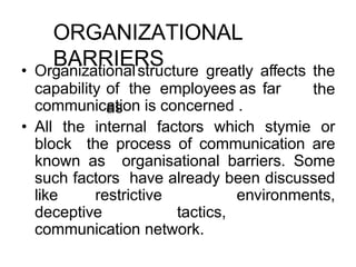 ORGANIZATIONAL
BARRIERS
capability of the employees as far
as
• Organizationalstructure greatly affects the
the
communication is concerned .
• All the internal factors which stymie or
block the process of communication are
known as organisational barriers. Some
such factors have already been discussed
like restrictive environments,
deceptive tactics,
communication network.
 
