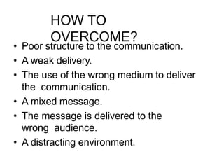HOW TO
OVERCOME?
• Poor structure to the communication.
• A weak delivery.
• The use of the wrong medium to deliver
the communication.
• A mixed message.
• The message is delivered to the
wrong audience.
• A distracting environment.
 