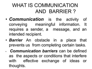 WHAT IS COMMUNICATION
AND BARRIER ?
• Communication is the activity of
conveying meaningful information. It
requires a sender, a message, and an
intended recipient.
• Barrier An obstacle in a place that
prevents us from completing certain tasks.
• Communication barriers can be defined
as the aspects or conditions that interfere
with effective exchange of ideas or
thoughts.
 