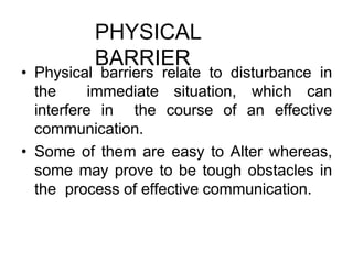 PHYSICAL
BARRIER
• Physical barriers relate to disturbance in
the immediate situation, which can
interfere in the course of an effective
communication.
• Some of them are easy to Alter whereas,
some may prove to be tough obstacles in
the process of effective communication.
 