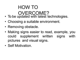 HOW TO
OVERCOME?
• To be updated with latest technologies.
• Choosing a suitable environment.
• Removing obstacle.
• Making signs easier to read, example, you
could supplement written signs with
pictures and visual signs.
• Self Motivation.
 