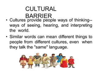 CULTURAL
BARRIER
• Cultures provide people ways of thinking--
ways of seeing, hearing, and interpreting
the world.
• Similar words can mean different things to
people from different cultures, even when
they talk the "same" language.
 