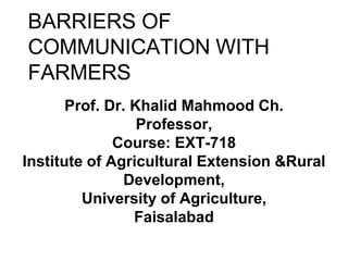 BARRIERS OF
COMMUNICATION WITH
FARMERS
Prof. Dr. Khalid Mahmood Ch.
Professor,
Course: EXT-718
Institute of Agricultural Extension &Rural
Development,
University of Agriculture,
Faisalabad
 