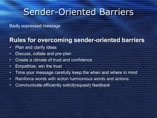 Sender-Oriented Barriers
Badly expressed message
Rules for overcoming sender-oriented barriers
• Plan and clarify ideas
• Discuss, collate and pre-plan
• Create a climate of trust and confidence
• Empathize, win the trust
• Time your message carefully keep the when and where in mind
• Reinforce words with action harmonious words and actions
• Communicate efficiently solicit(request) feedback
 