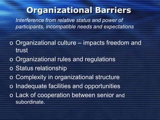 Organizational Barriers
Interference from relative status and power of
participants, incompatible needs and expectations
o Organizational culture – impacts freedom and
trust
o Organizational rules and regulations
o Status relationship
o Complexity in organizational structure
o Inadequate facilities and opportunities
o Lack of cooperation between senior and
subordinate.
 