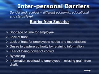Inter-personal Barriers
Sender and receiver – different economic, educational
and status level
Barrier from Superior
 Shortage of time for employee
 Lack of trust
 Lack of trust for employee’s needs and expectations
 Desire to capture authority by retaining information
 Fear of losing power of control
 Bypassing
 Information overload to employees – missing grain from
chaff.
 