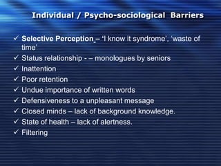 Individual / Psycho-sociological Barriers
 Selective Perception – ‘I know it syndrome’, ‘waste of
time’
 Status relationship - – monologues by seniors
 Inattention
 Poor retention
 Undue importance of written words
 Defensiveness to a unpleasant message
 Closed minds – lack of background knowledge.
 State of health – lack of alertness.
 Filtering
 