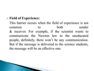  Field of Experience:
This barrier occurs when the field of experience is not
common to both sender
& receiver. For example, if the scientist wants to
communicate the Newton law to the uneducated
people, definitely, there won’t be any communication.
But if the message is delivered to the science students,
the message will be an effective one.
 